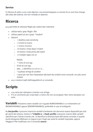 Service
Si riferisce di solito a uno o più daemon, ma avviare/stoppare un servizio fa un one-time change
allo stato del sistema, che non richiede un daemon.
Ricerca
grep permette di utilizzare RegEx per isolare dati matchanti
 utilizzo basic: grep 'RegEx' /file
 utilizzo piped: ps aux | grep '^student'
 Opzioni:
o -i disattiva case sensitivity
o -v Inverti la ricerca
o -r ricerca ricorsiva
o -A mostra n linee dopo il match
o -B mostra n linee prima del match
o -e multiple regex con or
REGEX:
o ^ inizio di una riga
o $ fine di una riga
o [abc…..] identifica o a o b o c o …
o * qualsiasi stringa di caratteri
o  serve per non fare interpretare alla bash dei simboli come comandi, ma solo come
simboli
 which mostra il path dell'eseguibile di un comando
Scripts
 echo serve per stampare a monitor una stringa
 # È un commento per script bash, a meno che non sia escapato. Non viene stampato con
echo
Variabili: Possiamo creare variabili con l'uguale NOMEVARIABILE=x e richiamarle con
$NOMEVARIABILE oppure ${NOMEVARIABILE}, preferibile in caso di ambiguità.
In /etc/profile si possono inserire le variabili d’ambiente che dovranno essere disponibili per tutti
gli utenti del sistema, mentre in ~/.bashrc o ~/.bash_profile si possono inserire delle variabili
specifiche per l’utente (ricordo che ~/ identifica la directory base dell’utente corrente). A questo
punto bisognerà effettuare un logout e poi il login per avere le variabili impostate, oppure
rileggere il file modificato con il comando source.
 