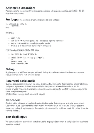 Arithmetic Expansion:
Possiamo anche eseguire arithmetic expansion grazie alle doppie parentesi, come $((2+2)). Gli
operatori sono i soliti.
For loop: Il for scorre gli argomenti di uno ad uno. Sintassi:
for VARIABLE in LIST; do
<COMMAND>
done
RICORDA:
 LIST: {1..3}
 cut -d: -f1  divide la parola nei : e si estrae il primo elemento
 cut -c 1  prende la prima lettera della parola
 tr ‘A-Z’ ‘a-z’ trasforma il maiuscolo in minuscolo
PER STAMPARE UN FILE RIGA PER RIGA
1. for ENTRY in $(cat $FILE); do
2. while IFS="" read -r p || [ -n "$p" ]
do
printf '%sn' "$p"
done < peptides.txt
Debug:
Aggiungiamo -x a #!/bin/bash per attivare il debug, o -x all'esecuzione. Possiamo anche usare
l'istruzione "set +x" e "set -x" nello script.
Parametri posizionali:
Quando passo argomenti ad un file a riga di comando avremo che 0 corrisponde allo script stesso,
1 al primo argomento, 2 al secondo e così via. Essi possono essere richiamati con $1, $2…
Se uso $* vedo l’insieme degli argomenti come un’unica parola. Se uso $@ vedo ogni argomento
come una parola separata.
$# identifica il numero degli argomenti passati.
Exit codes:
Ogni script termina con un codice di uscita. Codice pari a 0 rappresenta un’uscita senza errori.
Codici tra 1 e 255 rappresentano errori diversi. All’interno di un file (o di uno script) è possibile
forzare un codice di uscita usando il comando exit numero. Per verificare quale è il codice di uscita
scrivere echo $?.
Test degli input
Per comparare delle espressioni testuali si usano degli operatori binari di comparazione. Usiamo la
seguente sintassi
 
