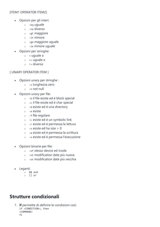 [ITEM1 OPERATOR ITEM2]
 Opzioni per gli interi:
o -eq uguale
o -ne diverso
o -gt maggiore
o -lt minore
o -ge maggiore uguale
o -le minore uguale
 Opzioni per stringhe:
o = uguale a
o == uguale a
o != diverso
[ UNARY OPERATOR ITEM ]
 Opzioni unary per stringhe :
o -z lunghezza zero
o -n not null
 Opzioni unary per file:
o -b il file esiste ed è block special
o -c il file esiste ed è char special
o -d esiste ed è una directory
o -e esiste
o -f file regolare
o -L esiste ed è un symbolic link
o -r esiste ed è permessa la lettura
o -s esiste ed ha size > 0
o -w esiste ed è permessa la scrittura
o -x esiste ed è permessa l'esecuzione
 Opzioni binarie per file:
o -ef stesso device ed inode
o -nt modification date più nuova
o -ot modification date più vecchia
 Leganti:
o $$ and
o || or
Strutture condizionali
1. if permette di definire le condizioni così:
if <CONDITION>; then
<COMMAND>
fi
 