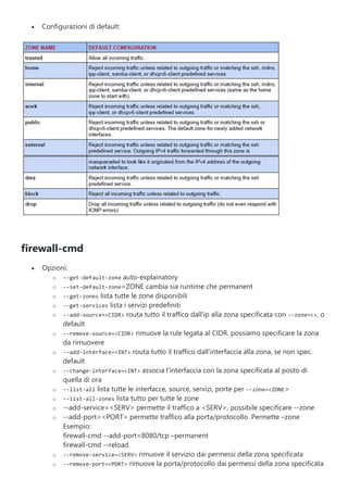  Configurazioni di default:
firewall-cmd
 Opzioni:
o --get-default-zone auto-explainatory
o --set-default-zone=ZONE cambia sia runtime che permanent
o --get-zones lista tutte le zone disponibili
o --get-services lista i servizi predefiniti
o --add-source=<CIDR> routa tutto il traffico dall'ip alla zona specificata con --zone=<>, o
default
o --remove-source=<CIDR> rimuove la rule legata al CIDR. possiamo specificare la zona
da rimuovere
o --add-interface=<INT> routa tutto il traffico dall'interfaccia alla zona, se non spec.
default
o --change-interface=<INT> associa l'interfaccia con la zona specificata al posto di
quella di ora
o --list-all lista tutte le interfacce, source, servizi, porte per --zone=<ZONE>
o --list-all-zones lista tutto per tutte le zone
o --add-service=<SERV> permette il traffico a <SERV>, possibile specificare --zone
o --add-port=<PORT> permette traffico alla porta/protocollo. Permette –zone
Esempio:
firewall-cmd --add-port=8080/tcp –permanent
firewall-cmd --reload
o --remove-service=<SERV> rimuove il servizio dai permessi della zona specificata
o --remove-port=<PORT> rimuove la porta/protocollo dai permessi della zona specificata
 