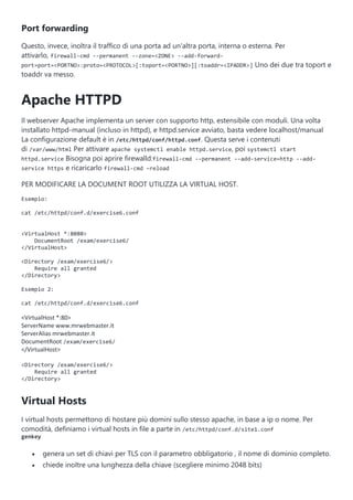 Port forwarding
Questo, invece, inoltra il traffico di una porta ad un'altra porta, interna o esterna. Per
attivarlo, firewall-cmd --permanent --zone=<ZONE> --add-forward-
port=port=<PORTNO>:proto=<PROTOCOL>[:toport=<PORTNO>][:toaddr=<IPADDR>] Uno dei due tra toport e
toaddr va messo.
Apache HTTPD
Il webserver Apache implementa un server con supporto http, estensibile con moduli. Una volta
installato httpd-manual (incluso in httpd), e httpd.service avviato, basta vedere localhost/manual
La configurazione default è in /etc/httpd/conf/httpd.conf. Questa serve i contenuti
di /var/www/html Per attivare apache systemctl enable httpd.service, poi systemctl start
httpd.service Bisogna poi aprire firewalld:firewall-cmd --permanent --add-service=http --add-
service https e ricaricarlo firewall-cmd –reload
PER MODIFICARE LA DOCUMENT ROOT UTILIZZA LA VIRTUAL HOST.
Esempio:
cat /etc/httpd/conf.d/exercise6.conf
<VirtualHost *:8080>
DocumentRoot /exam/exercise6/
</VirtualHost>
<Directory /exam/exercise6/>
Require all granted
</Directory>
Esempio 2:
cat /etc/httpd/conf.d/exercise6.conf
<VirtualHost *:80>
ServerName www.mrwebmaster.it
ServerAlias mrwebmaster.it
DocumentRoot /exam/exercise6/
</VirtualHost>
<Directory /exam/exercise6/>
Require all granted
</Directory>
Virtual Hosts
I virtual hosts permettono di hostare più domini sullo stesso apache, in base a ip o nome. Per
comodità, definiamo i virtual hosts in file a parte in /etc/httpd/conf.d/site1.conf
genkey
 genera un set di chiavi per TLS con il parametro obbligatorio , il nome di dominio completo.
 chiede inoltre una lunghezza della chiave (scegliere minimo 2048 bits)
 