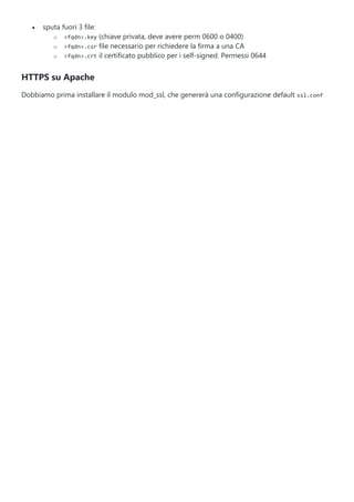  sputa fuori 3 file:
o <fqdn>.key (chiave privata, deve avere perm 0600 o 0400)
o <fqdn>.csr file necessario per richiedere la firma a una CA
o <fqdn>.crt il certificato pubblico per i self-signed. Permessi 0644
HTTPS su Apache
Dobbiamo prima installare il modulo mod_ssl, che genererà una configurazione default ssl.conf
 
