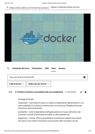 31/01/22, 12:22 Impara a utilizzare Docker da zero | Udemy
https://www.udemy.com/course/impara-a-utilizzare-docker-da-zero/learn/lecture/28357026#notes 1/10
(https://www.udemy.com/home/my-courses/) Impara a utilizzare Docker da zero
Contenuto del corso Panoramica D&R Note Annunci
0:10 2. Parliamo di Docker e procediamo alla sua installazione 2. Cos'è Docker
Vantaggi di docker:
isolamento -> permette di creare un sistema indipendente dall'ambiente in cui
viene installato (il container contiene tutto ciò che serve all'applicazione per
funzionare autonomamente)
portabilità -> tutte le dipendenze dell'applicazione si trovano all'interno del
container e quindi è facilmente portabile su altre piattaforme
leggerezza -> docker offre la possibilità di virtualizzare soltanto il processo
che serve e non l'intera macchina come accade nelle macchine virtuali
Crea una nota al minuto 0:04
Tutte le lezioni Ordina per più recenti
 