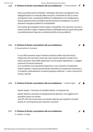 31/01/22, 12:22 Impara a utilizzare Docker da zero | Udemy
https://www.udemy.com/course/impara-a-utilizzare-docker-da-zero/learn/lecture/28357026#notes 2/10
2:35 2. Parliamo di Docker e procediamo alla sua installazione 3. Prima di Docker
Cosa succedeva prima di docker? i developer dovevano consegnare il war
dell'applicazione e il manuale delle istruzioni, contenente le info su come
configurare l'host, i prerequisiti dell'host, le dipendenze e le configurazioni.
Questo generava diversi problemi perchè durante le installazioni su server
potevano insorgere problemi di compatibilità.
Con docker gli sviluppatori hanno l'app e il dockerfile. Essi riescono con essi a
creare la docker image (=rappresentazione dell'applicazione), grazie alla quale
è possibile portare l'app da un ambiente all'altro senza problemi!
0:10 2. Parliamo di Docker e procediamo alla sua installazione
4. Virtual machine Vs Container
In una VM è presente sopra il sistema operativo della macchina fisica,
l'hypervisor che serve per creare dei nuovi sistemi operativi virtuali al cui
interno possano stare delle applicazioni con le proprie dipendenze -> maggior
consumo di risorse e lentezza.

In un container non è presente l'hypervisor e non si devono virtualizzare i
sistemi operativi. Questo perchè docker permette di virtualizzare il processo; i
3 container condivideranno il sistema operativo dell'host -> minor consumo di
risorse, velocità.  

0:10 2. Parliamo di Docker e procediamo alla sua installazione 5. docker engine
docker engine = host dove è installato docker. è composto da:
docker daemon: processo in background che gestisce i vari oggetti che è
possibile creare con docker

rest API: API che comunicano con docker daemon per impartire comandi

docker cli: command line per impartire i comandi.
0:17 2. Parliamo di Docker e procediamo alla sua installazione
6. container vs image
 