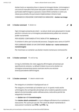31/01/22, 12:22 Impara a utilizzare Docker da zero | Udemy
https://www.udemy.com/course/impara-a-utilizzare-docker-da-zero/learn/lecture/28357026#notes 3/10
docker hub è un repository dove ci stanno le immagini docker. Un'immagine è
una sorta di manuale d'istruzione dal quale è possibile creare il container. In
particolare dall'immagine si possono creare infiniti container; è come una
classe java astratta che può essere implementata in diversi modi.
COMANDO DI CREAZIONE CONTAINER DA IMMAGINE = docker run image
2:09 3. Docker command 9. docker run
Ogni immagine presenta più strati -> se alcuni strati sono già presenti in locale
perchè in comune con un immagine precedentemente pullata non verranno
pullati nuovamente.
PER VEDERE I CONTAINER ATTIVI E NON ATTIVI: docker ps -a
Il container è attivo per la durata del processo. Eseguito esso vanno in Exit!!!!!!
PER CAMBIARE NOME AD UN CONTAINER: docker run --name nomenuovo
nomeimmagine
Per rinominare un container usa docker rename nomenuovo nomevecchio
0:36 3. Docker command 10. cos'è un tag
Un tag è un'etichetta che viene aggiunta all'immagine ad esempio per
specificarne la versione. La default è latest ma se scrivo docker run
immagine:nomeversione posso scaricare anche una versione
diversa/precedente dell'immagine.
1:13 3. Docker command 11. detach e attach mode
Per eseguire un container in background usa -d
Per eseguire un terminale sul container usa -it. in questo modo anche
un'immagine che corrisponde ad esempio ad un sistema operativo (come
alpine) che terminerebbe subito nell'esecuzione, resta attiva perchè sta
eseguendo il terminale
-->> docker run -d -it nomeimmagine
Con docker attach containerid ci si può collegare all'interno di un container in
esecuzione. Per uscire poi usa exit. Per uscire da attach mantenendo in
esecuzione il container usa CTRL + p CTRL + q. 

 