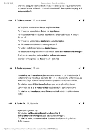 31/01/22, 12:22 Impara a utilizzare Docker da zero | Udemy
https://www.udemy.com/course/impara-a-utilizzare-docker-da-zero/learn/lecture/28357026#notes 4/10
Una volta eseguito il comando attach è possibile sapere se quel container1 è
in comunicazione nella rete con un altro container2. Per saperlo usa ping -c 2
nomecontainer2.
0:39 3. Docker command 13. stop e remove
Per stoppare un container docker stop idcontainer
Per rimuovere un container docker rm idcontainer.
Per forzare la rimozione quando il container è ancora attivo usa -f, oppure
docker kill.
Per rimuovere un immagine docker rmi nomeimmagine
Per forzare l'eliminazione di un'immagine usa -f.
Per vedere tutte le immagini usa docker images
Per esportare immagine in file locale docker save -o nomefile nomeimmagine
Scaricare immagini da registry docker pull nomeimmagine
Scaricare immagini da file docker load -i nomefile
1:53 3. Docker command 15. stdin
Usa docker run -i nomeimmagine per aprire un input in cui si può inserire il
testo in maniera interattiva. Se metti -it (= -i + -t) ottieni anche un terminale. se
metti solo -t apri il terminale ma non hai la possibilità di scriverci dentro
Con docker exec -it idcontainer bash apro un terminale nel container
Con docker ps -a -q -f status=exited visualizzo tutti i container inattivi
Con docker rm $(docker ps -a -q -f status=exited) elimino tutti i container
inattivi
6:48 4. Dockerfile 17. Il dockerfile
-t per aggiungere un tag

Con docker build percorsodovesitrovadockerfile -t
nomeprofilo/nomeimmagine vado a buildare l'immagine. 

Con docker history nomeimmagine si può vedere il peso di ogni strato
dell'immagine.
 