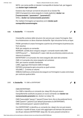 31/01/22, 12:22 Impara a utilizzare Docker da zero | Udemy
https://www.udemy.com/course/impara-a-utilizzare-docker-da-zero/learn/lecture/28357026#notes 5/10
NOTA: con nome profilo si intende il nomeprofilo di docker hub. per loggarsi
usa docker login credenziali
Esistono due modi per scrivere le istruzioni di un docker file:

EXEC (il programma viene eseguito in modo esplicito): docker run
["nomecomando", "parametro1", "parametro2"]

SHELL: docker run nomecomando parametro
Per mettere l'immagine sul repository scrivi docker push
nomeprofilo/nomeimmagine
0:26 4. Dockerfile 17. Il dockerfile
Il dockerfile contiene delle istruzioni che servono per creare l'immagine. Non
ha un'estensione e si deve chiamare dockerfile. Ogni istruzione forma un layer.
FROM: permette di creare l'immagine a partire da un'immagine di partenza (es:
from ubuntu);

RUN: per eseguire un comando;

WORKDIR: cartella dove vengono eseguiti i comandi inseriti nella CMD

COPY[“source1”, ..., “destination”]: copio i dati da una directory esterna ad una
interna al container;

ENTRYPOINT: è il comando che viene eseguito allo start del container.

CMD: è il comando che viene eseguito nel container.

ENV: per inserire variabili d'ambiente

LABEL aggiunge informazioni delle immagini

EXPOSE:numeroporta apre una porta su quel numero

VOLUME ["..."] monta un volume.

ONBUILD definisce un'istruzione da eseguire se l'immagine è usata come base
per costruire qualcos'altro
2:12 4. Dockerfile 19. CMD vs ENTRYPOINT
CMD/ENTRYPOINT: 

Con CMD si identifica un comando (es: sleep 20) che può essere
tranquillamente sostituito se passo un nuovo comando con docker run
nomecomando parametro (es: docker run sleep 10).
CMD ["executable","param1","param2"] (exec form, this is the preferred form)

CMD ["param1","param2"] (as default parameters to ENTRYPOINT)

CMD command param1 param2 (shell form)

Con ENTRYPOINT si identifica un comando (es: sleep) che non può essere
sostituito. è quello di base, si può solo aggiungere ad esempio dei parametri
(es:20 per ottenere ENTRYPOINT sleep 20). Se sono presenti entrambi si
 
