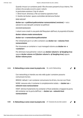 31/01/22, 12:22 Impara a utilizzare Docker da zero | Udemy
https://www.udemy.com/course/impara-a-utilizzare-docker-da-zero/learn/lecture/28357026#notes 7/10
Quando rimuovi un container perdi i file che erano presenti al suo interno. Per
evitare che accada occorre usare i volumi. 

In particolare esistono 2 tipi di volumi:

1. Bind mount: directory o file sul sistema operativo host

2. Gestito da Docker: spazio controllato dal demone Docker
BIND MOUNT
docker run -v pathhost:pathcontainer nomecontainer(:versione) -> vai a
salvare le cose dal path container al pathhost
DOCKER-MANAGED
I volumi sono creati in una parte del filesystem dell'host, di proprietà di Docker:
docker volume create nomevolume
docker run -v nomevolume:pathcontainer
Per richiamarlo poi in un altro container usa docker run --volumes-from
nomecontainer
Per rimuovere un container e i suoi managed volume usa docker rm -v
<container>
Per eliminare manualmente i volumi usa docker volume ls -qf dangling=true
oppure docker volume rm $(docker volume ls -qf dangling=true) oppure
docker volume prune
0:18 8. Networking e come creare la propria rete 26. cos'è il Networking
Con networking si intende una rete nella quale i container possono
comunicare tra loro.
BRIDGE: default. I vari container comunicano tra di loro, ma non con l'host.
NONE: nessuna rete, il container è completamente isolato. -> docker run --
network=none nomecontainer
HOST: elimina l'isolamento tra container e l'host andando a mappare la porta
del container con la porta dell'host. -> docker run --network=host
nomecontainer
0:20 8. Networking e come creare la propria rete 27. Crezione di una rete custom
 