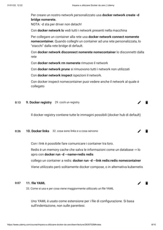 31/01/22, 12:22 Impara a utilizzare Docker da zero | Udemy
https://www.udemy.com/course/impara-a-utilizzare-docker-da-zero/learn/lecture/28357026#notes 8/10
Per creare un nostro network personalizzato usa docker network create -d
bridge nomerete. 

NOTA: -d sta per driver non detach!
Con docker network ls vedi tutti i network presenti nella macchina
Per collegare un container alla rete usa docker network connect nomerete
nomecontainer. Quando colleghi un container ad una rete personalizzata, lo
"stacchi" dalla rete bridge di default.
Con docker network disconnect nomerete nomecontainer lo disconnetti dalla
rete
Con docker network rm nomerete rimuove il network
Con docker network prune si rimuovono tutti i network non utilizzati
Con docker network inspect ispezioni il network.
Con docker inspect nomecontainer puoi vedere anche il network al quale è
collegato
0:13 9. Docker registry 29. cos'è un registry
Il docker registry contiene tutte le immagini possibili (docker hub di default)
0:26 10. Docker links 32. cosa sono links e a cosa servono
Con i link è possibile fare comunicare i container tra loro.
Redis è un memory cache che salva le informazioni come un database -> lo
apro con docker run -d --name=redis redis
collego un container a redis: docker run -d --link redis:redis nomecontainer
Viene utilizzato però solitamente docker compose, o in alternativa kubernetis
0:07 11. file YAML
33. Come si usa e per cosa viene maggiormente utilizzato un file YAML
Uno YAML è usato come estensione per i file di configurazione. Si basa
sull'indentazione, non sulle parentesi.
 
