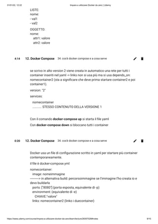 31/01/22, 12:22 Impara a utilizzare Docker da zero | Udemy
https://www.udemy.com/course/impara-a-utilizzare-docker-da-zero/learn/lecture/28357026#notes 9/10
LISTE:

nome:

- val1

- val2
OGGETTO:

nome:

    attr1: valore

    attr2: valore

4:14 12. Docker Compose 34. cos'è docker compose e a cosa serve
se scrivo in alto version 2 viene creata in automatico una rete per tutti i
container inseriti nel yaml -> links non si usa più ma si usa depends_on:
nomecontainer2 (sta a significare che deve prima startare container2 e poi
container1).
version: "2"
services:
   nomecontainer 

   ........... STESSO CONTENUTO DELLA VERSIONE 1
Con il comando docker-compose up si starta il file yaml
Con docker-compose down si bloccano tutti i container
0:20 12. Docker Compose 34. cos'è docker compose e a cosa serve
Docker usa un file di configurazione scritto in yaml per startare più container
contemporaneamente.
il file è docker-compose.yml
nomecontainer:

   image: nomeimmagine  

----------> in alternativa build: percorsoimmagine se l'immagine l'ho creata io e
devo buildarla

   ports: ["8080"] (porta esposta, equivalente di -p)

   environment: (equivalente di -e)

      CHIAVE:"valore"

   links: nomecontainer2 (linko i duecontainer)
 