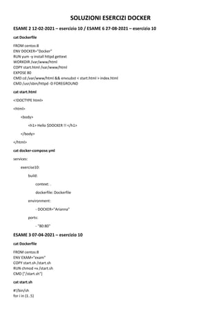 SOLUZIONI ESERCIZI DOCKER
ESAME 2 12-02-2021 – esercizio 10 / ESAME 6 27-08-2021 – esercizio 10
cat Dockerfile
FROM centos:8
ENV DOCKER="Docker"
RUN yum -y install httpd gettext
WORKDIR /var/www/html
COPY start.html /var/www/html
EXPOSE 80
CMD cd /var/www/html && envsubst < start.html > index.html
CMD /usr/sbin/httpd -D FOREGROUND
cat start.html
<!DOCTYPE html>
<html>
<body>
<h1> Hello $DOCKER !! </h1>
</body>
</html>
cat docker-compose.yml
services:
exercise10:
build:
context: .
dockerfile: Dockerfile
environment:
- DOCKER="Arianna"
ports:
- "80:80"
ESAME 3 07-04-2021 – esercizio 10
cat Dockerfile
FROM centos:8
ENV EXAM="exam"
COPY start.sh /start.sh
RUN chmod +x /start.sh
CMD ["/start.sh"]
cat start.sh
#!/bin/sh
for i in {1..5}
 