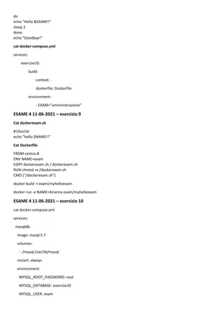 do
echo "Hello &EXAM!!"
sleep 2
done
echo "Goodbye!"
cat docker-compose.yml
services:
exercise10:
build:
context: .
dockerfile: Dockerfile
environment:
- EXAM="amministrazione"
ESAME 4 11-06-2021 – esercizio 9
Cat dockerexam.sh
#!/bin/sh
echo "hello $NAME!!"
Cat Dockerfile
FROM centos:8
ENV NAME=exam
COPY dockerexam.sh / dockerexam.sh
RUN chmod +x /dockerexam.sh
CMD ["/dockerexam.sh"]
docker build -t exam/myhelloexam .
docker run -e NAME=Arianna exam/myhelloexam
ESAME 4 11-06-2021 – esercizio 10
cat docker-compose.yml
services:
mysqldb:
image: mysql:5.7
volumes:
- ./mysql:/var/lib/mysql
restart: always
environment:
MYSQL_ROOT_PASSWORD: root
MYSQL_DATABASE: exercise10
MYSQL_USER: exam
 