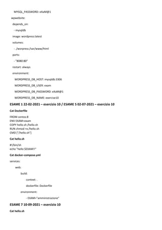 MYSQL_PASSWORD: eXaM@1
wpwebsite:
depends_on:
- mysqldb
image: wordpress:latest
volumes:
- ./worpress:/var/www/html
ports:
- "8080:80"
restart: always
environment:
WORDPRESS_DB_HOST: mysqldb:3306
WORDPRESS_DB_USER: exam
WORDPRESS_DB_PASSWORD: eXaM@1
WORDPRESS_DB_NAME: exercise10
ESAME 1 22-02-2021 – esercizio 10 / ESAME 5 02-07-2021 – esercizio 10
Cat Dockerfile
FROM centos:8
ENV EXAM=exam
COPY hello.sh /hello.sh
RUN chmod +x /hello.sh
CMD ["/hello.sh"]
Cat hello.sh
#!/bin/sh
echo "hello $EXAM!!"
Cat docker-compose.yml
services:
web:
build:
context: .
dockerfile: Dockerfile
environment:
- EXAM="amministrazione"
ESAME 7 10-09-2021 – esercizio 10
Cat hello.sh
 