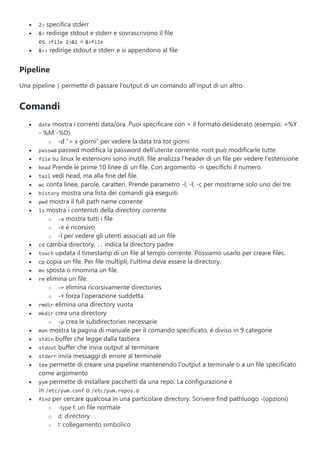  2> specifica stderr
 &> redirige stdout e stderr e sovrascrivono il file
es. >file 2>&1 = &>file
 &>> redirige stdout e stderr e si appendono al file
Pipeline
Una pipeline | permette di passare l'output di un comando all'input di un altro
Comandi
 date mostra i correnti data/ora. Puoi specificare con + il formato desiderato (esempio: +%Y
- %M -%D)
o -d “+ x giorni” per vedere la data tra tot giorni
 passwd passwd modifica la password dell'utente corrente. root può modificarle tutte.
 file su linux le estensioni sono inutili. file analizza l'header di un file per vedere l'estensione
 head Prende le prime 10 linee di un file. Con argomento -n specifichi il numero.
 tail vedi head, ma alla fine del file.
 wc conta linee, parole, caratteri. Prende parametro -l, -l, -c per mostrarne solo uno dei tre.
 history mostra una lista dei comandi già eseguiti
 pwd mostra il full path name corrente
 ls mostra i contenuti della directory corrente
o -a mostra tutti i file
o -R è ricorsivo
o -l per vedere gli utenti associati ad un file
 cd cambia directory, .. indica la directory padre
 touch updata il timestamp di un file al tempo corrente. Possiamo usarlo per creare files.
 cp copia un file. Per file multipli, l'ultima deve essere la directory.
 mv sposta o rinomina un file.
 rm elimina un file.
o -r elimina ricorsivamente directories
o -f forza l'operazione suddetta.
 rmdir elimina una directory vuota
 mkdir crea una directory
o -p crea le subdirectories necessarie
 man mostra la pagina di manuale per il comando specificato, è diviso in 9 categorie
 stdin buffer che legge dalla tastiera
 stdout buffer che invia output al terminare
 stderr invia messaggi di errore al terminale
 tee permette di creare una pipeline mantenendo l'output a terminale o a un file specificato
come argomento
 yum permette di installare pacchetti da una repo. La configurazione è
in /etc/yum.conf o /etc/yum.repos.d
 find per cercare qualcosa in una particolare directory. Scrivere find pathluogo -(opzioni)
o -type f: un file normale
o d: directory
o l: collegamento simbolico
 