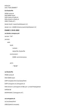 #!/bin/sh
echo "hello $NAME!!"
Cat Dockerfile
FROM centos:8
ENV NAME=exam
COPY hello.sh /hello.sh
RUN chmod +x /hello.sh
CMD ["/hello.sh"]
docker build -t exam/myhelloexam:1.0 .
docker run -e NAME=Arianna exam/myhelloexam:1.0
ESAME 1 19-01-2022
cat docker-compose.yml
version: "3.8"
services:
web:
build:
context: .
dockerfile: Dockerfile
environment:
EXAM: amministrazione
ports:
- "80:80"
cat Dockerfile
FROM centos:8
ENV EXAM=exam
COPY template.html /var/www/html
COPY entrypoint.sh /entrypoint.sh
RUN chmod +x /entrypoint.sh && yum -y install httpd gettext
EXPOSE 80
ENTRYPOINT ["/entrypoint.sh"]
cat entrypoint.sh
cd /var/www/html
CMD=$(which envsubst)
 