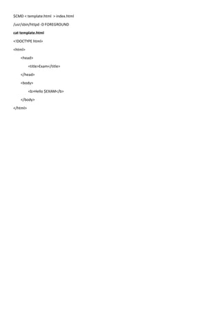 $CMD < template.html > index.html
/usr/sbin/httpd -D FOREGROUND
cat template.html
<!DOCTYPE html>
<html>
<head>
<title>Exam</title>
</head>
<body>
<b>Hello $EXAM</b>
</body>
</html>
 