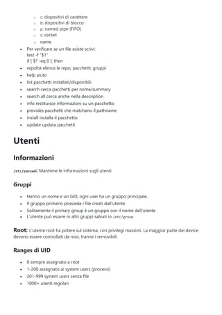 o c: dispositivi di carattere
o b: dispositivi di blocco
o p: named pipe (FIFO)
o s: socket
o name
 Per verificare se un file esiste scrivi:
test -f "$1"
if [ $? -eq 0 ]; then
 repolist elenca le repo, pacchetti, gruppi
 help aiuto
 list pacchetti installati/disponibili
 search cerca pacchetti per nome/summary
 search all cerca anche nella description
 info restituisce informazioni su un pacchetto
 provides pacchetti che matchano il pathname
 install installa il pacchetto
 update updata pacchetti
Utenti
Informazioni
/etc/passwd: Mantiene le informazioni sugli utenti
Gruppi
 Hanno un nome e un GID, ogni user ha un gruppo principale.
 Il gruppo primario possiede i file creati dall'utente
 Solitamente il primary group è un gruppo con il nome dell'utente
 L'utente può essere in altri gruppi salvati in /etc/group
Root: L'utente root ha potere sul sistema, con privilegi massimi. La maggior parte dei device
devono essere controllati da root, tranne i removibili.
Ranges di UID
 0 sempre assegnato a root
 1-200 assegnato ai system users (processi)
 201-999 system users senza file
 1000+ utenti regolari
 