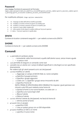 Password
/etc/shadow Contiene le password nel formato:
login_name:password:data_di_modifica_since1970:giorni_minimi_cambio:giorni_massimi_cambio:giorn
i_warning:giorni_eccezione:scadenza_account_since1970:blank
Per modificarla utilizzare chage opzione nomeutente:
 -d: impongo la data dell’ultima modifica possibile
 -m: modifico il numero minimo di giorni di modifica pw
 -M: modifico il numero massimo di giorni di modifica pw
 -W: inserisco il warn dello scadere pw
 -I: oltre questo limite dopo lo scadere della pw l’account sparisce
 -E data: l’account sparisce in quella data
$PATH
Contiene le location contenenti eseguibili -> per vederlo scrivere echo $PATH
$HOME
Contiene la home dir -> per vederlo scrivere echo $HOME
Comandi
 su permette di cambiare utente
o – nomeutente: setta l'environment a quello dell'utente nuovo, senza rimane uguale
o – : si passa a root
 sudo permette di eseguire un comando come root
 useradd crea un utente con i campi di default (specificati in /etc/login) se non specificato
diversamente
Per vedere tutti gli utenti presenti scrivi cat /etc/passwd
 usermod modifica un utente
o -c Aggiunge un campo al GECOS field, es. nome completo
o -g Specifica il gruppo primario
o -G Specifica i gruppi aggiuntivi
o -a Usato con -G, appende i gruppi senza rimuoverlo da altri
o -d Specifica l'home dir
NOTA: PRIMA DI SPECIFICARLA DEVI CREARLA! Poi imposta i giusti permessi con
chmod e solo POI puoi metterla come home dir
o -m Sposta la home a una nuova location, va usato con -d
o -s Specifica una nuova login shell
o -L Blocca l'utente
o -U Sblocca l'utente
 userdel elimina l'utente da /etc/passwd, ma lascia la home dir
o -r elimina anche la home
 groupadd crea un gruppo
o -g specifica il GID
o -r crea un system group con un GID disponibile
 groupmod modifica un GID o un nome
o -n specifica il nuovo nome
 