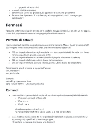 o -g specifica il nuovo GID
 groupdel elimina un gruppo
 per eliminare utente da gruppo: sudo gpasswd -d username groupname
 Per cambiare il possesso di una directory ad un gruppo fai chmod :nomegruppo
pathdirectory
Permessi
Possiamo settare impostazioni diverse per il creatore, il gruppo creatore, e gli altri. Un file appena
creato è di proprietà del creatore, con gruppo primario del creatore.
Permessi di default
I permessi default per i file sono settati dai processi che li creano. Ma per file/dir creati da shell?
Essi vengono filtrati dalla umask della shell, che rimuove i campi specificati.
 002 per impedire la scrittura agli utenti che non sono proprietari del file e che non fanno
nemmeno parte del gruppo assegnato al file
 022 per impedire la scrittura a utenti diversi dal proprietario (valore di default)
 044 per impedire la lettura a utenti diversi dal proprietario
 077 per impedire lettura, scrittura ed esecuzione a utenti diversi dal proprietario
Per rendere la umask invariata al logout dell’utente:
vim /etc/bashrc
vim /etc/profile
Esempio:
useradd -g opensource linux
echo "umask 0077" >> /home/linux/.bashrc
Comandi
 chmod modifica i permessi di di un file (-R per directory ricorsivamente) WhoWhatWhich
o Who u(ser), g(roup), o(ther), a(ll)
o What +, -, =
o Which r, w, x
Metodo numerico: r=4, w=2, x=1
PS: Per controllare l’effettivo valore usa ls -la o -lad per directory
 chown modifica il possessore del file (il possessore solo root, il gruppo anche user che vi
appartengono) : specifica il possessore/gruppo
(-R per farlo in maniera ricorsiva su una directory)
 