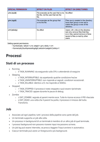 Processi
Stati di un processo
 Running
o R TASK_RUNNING: sta eseguendo sulla CPU o attendendo di eseguire
 Sleeping
o S TASK_INTERRUPTIBLE: sta aspettando qualche condizione hw/sw
o D TASK_UNINTERRUPTIBLE: non risponde ai segnali. condizioni eccezionali.
o K TASK_KILLABLE: identico a D, ma risponde ai SIGKILL
 Stopped
o T TASK_STOPPED: il processo è stato stoppato e può essere ripristinato
o T TASK_TRACED: appare durante le pause di debug
 Zombie
o Z EXIT_ZOMBIE: segnala al parent mentre esce. Tutte le risorse eccesso il PID rilasciate
o X EXIT_DEAD: una volta che il parent ha pulito, il processo è rimosso del tutto.
Transitorio.
Job
 Associato ad ogni pipeline, tutti i processi della pipeline sono parte del job.
 Un terminale supporta un job alla volta.
 Un processo in background di un terminale è membro di un altro job di quel terminale.
 I processi background non possono ricevere input ma possono scrivere.
 Un job bg può essere interrotto, se prova a leggere l'input avviene in automatico.
 Ciascun terminale può avere un foreground e più background.
 