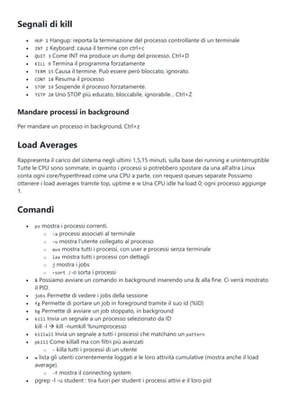 Segnali di kill
 HUP 1 Hangup: reporta la terminazione del processo controllante di un terminale
 INT 2 Keyboard: causa il termine con ctrl+c
 QUIT 3 Come INT ma produce un dump del processo. Ctrl+D
 KILL 9 Termina il programma forzatamente
 TERM 15 Causa il termine. Può essere però bloccato, ignorato.
 CONT 18 Resuma il processo
 STOP 19 Sospende il processo forzatamente.
 TSTP 20 Uno STOP più educato, bloccabile, ignorabile... Ctrl+Z
Mandare processi in background
Per mandare un processo in background, Ctrl+z
Load Averages
Rappresenta il carico del sistema negli ultimi 1,5,15 minuti, sulla base dei running e uninterruptible
Tutte le CPU sono sommate, in quanto i processi si potrebbero spostare da una all'altra Linux
conta ogni core/hyperthread come una CPU a parte, con request queues separate Possiamo
ottenere i load averages tramite top, uptime e w Una CPU idle ha load 0; ogni processo aggiunge
1.
Comandi
 ps mostra i processi correnti.
o -a processi associati al terminale
o -u mostra l'utente collegato al processo
o aux mostra tutti i processi, con user e processi senza terminale
o lax mostra tutti i processi con dettagli
o j mostra i jobs
o –sort /-O sorta i processi
 & Possiamo avviare un comando in background inserendo una & alla fine. Ci verrà mostrato
il PID.
 jobs Permette di vedere i jobs della sessione
 fg Permette di portare un job in foreground tramite il suo id (%ID)
 bg Permette di avviare un job stoppato, in background
 kill Invia un segnale a un processo selezionato da ID
kill -l  kill -numkill %numprocesso
 killall Invia un segnale a tutti i processi che matchano un pattern
 pkill Come killall ma con filtri più avanzati
o - killa tutti i processi di un utente
 w lista gli utenti correntemente loggati e le loro attività cumulative (mostra anche il load
average).
o -f mostra il connecting system
 pgrep -l -u student : tira fuori per student i processi attivi e il loro pid
 