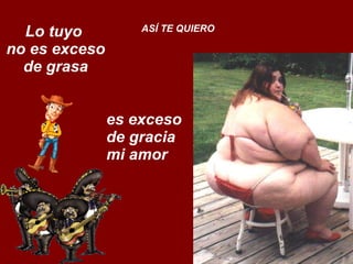 Lo tuyo  no es exceso de grasa ASÍ TE QUIERO es exceso  de gracia  mi amor 