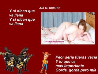 Y si dicen que va llena Y si dicen que va llena ASÍ TE QUIERO Peor seria fueras vacía Y lo que es  mas importante Gorda, gorda pero mía 