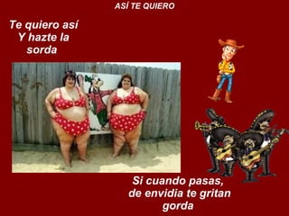 Te quiero así Y hazte la sorda  ASÍ TE QUIERO Si cuando pasas,  de envidia te gritan gorda  