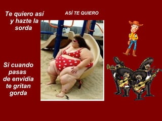 Te quiero así y hazte la sorda  ASÍ TE QUIERO Si cuando pasas  de envidia te gritan gorda 