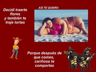 Decidí traerte flores y también te traje tortas ASÍ TE QUIERO Porque después de que comes,  cariñosa te comportas 