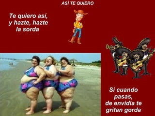Te quiero así, y hazte, hazte la sorda  ASÍ TE QUIERO Si cuando pasas, de envidia te gritan gorda 