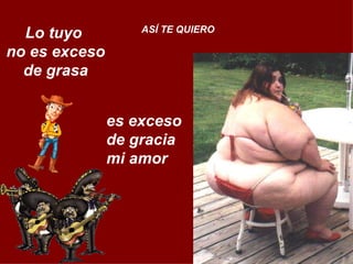 Lo tuyo  no es exceso de grasa ASÍ TE QUIERO es exceso  de gracia  mi amor 