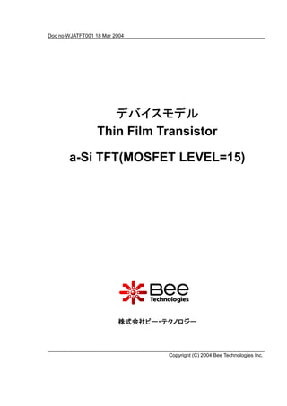 Doc no WJATFT001 18 Mar 2004




                     デバイスモデル
                     デバイスモデル
                  Thin Film Transistor

       a-Si TFT(MOSFET LEVEL=15)




                         株式会社ビー・テクノロジー



                                 Copyright (C) 2004 Bee Technologies Inc.
 