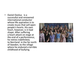 • Daniel Daréus is a
successful and renowned
international conductor
whose life aspiration is to
create music that will open
people's hearts. His own
heart, however, is in bad
shape. After suffering
a heart attack on stage at
the end of a performance,
he retires indefinitely
to Norrland in the far north
of Sweden, to the village
where he endured a terrible
childhood of bullying.
 