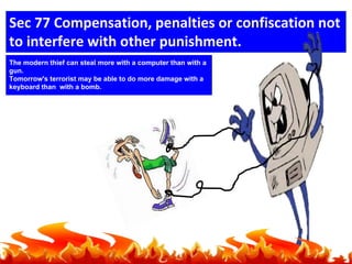 Sec 77 Compensation, penalties or confiscation not
to interfere with other punishment.
The modern thief can steal more with a computer than with a
gun.
Tomorrow's terrorist may be able to do more damage with a
keyboard than with a bomb.

 
