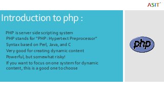 Introduction to php :
PHP is server side scripting system
PHP stands for "PHP: Hypertext Preprocessor"
Syntax based on Perl, Java, and C
Very good for creating dynamic content
Powerful, but somewhat risky!
If you want to focus on one system for dynamic
content, this is a good one to choose
 