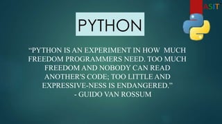 PYTHON
“PYTHON IS AN EXPERIMENT IN HOW MUCH
FREEDOM PROGRAMMERS NEED. TOO MUCH
FREEDOM AND NOBODY CAN READ
ANOTHER'S CODE; TOO LITTLE AND
EXPRESSIVE-NESS IS ENDANGERED.”
- GUIDO VAN ROSSUM
 