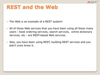 REST and the Web
 The Web is an example of a REST system!
 All of those Web services that you have been using all these many
years - book ordering services, search services, online dictionary
services, etc - are REST-based Web services.
 Alas, you have been using REST, building REST services and you
didn't even know it.
 