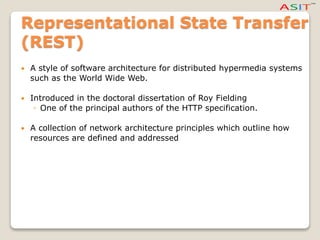 Representational State Transfer
(REST)
 A style of software architecture for distributed hypermedia systems
such as the World Wide Web.
 Introduced in the doctoral dissertation of Roy Fielding
◦ One of the principal authors of the HTTP specification.
 A collection of network architecture principles which outline how
resources are defined and addressed
 