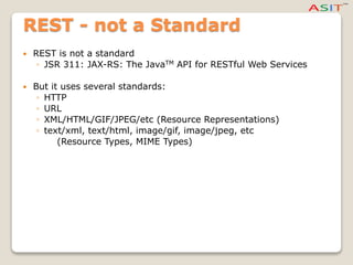 REST - not a Standard
 REST is not a standard
◦ JSR 311: JAX-RS: The JavaTM API for RESTful Web Services
 But it uses several standards:
◦ HTTP
◦ URL
◦ XML/HTML/GIF/JPEG/etc (Resource Representations)
◦ text/xml, text/html, image/gif, image/jpeg, etc
(Resource Types, MIME Types)
 