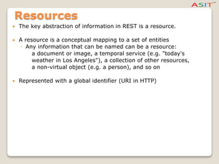 Resources
 The key abstraction of information in REST is a resource.
 A resource is a conceptual mapping to a set of entities
◦ Any information that can be named can be a resource:
a document or image, a temporal service (e.g. "today's
weather in Los Angeles"), a collection of other resources,
a non-virtual object (e.g. a person), and so on
 Represented with a global identifier (URI in HTTP)
 