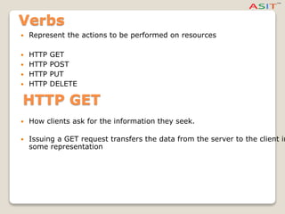 Verbs
 Represent the actions to be performed on resources
 HTTP GET
 HTTP POST
 HTTP PUT
 HTTP DELETE
HTTP GET
 How clients ask for the information they seek.
 Issuing a GET request transfers the data from the server to the client in
some representation
 