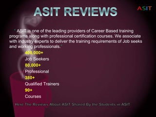 “ ASIT is one of the leading providers of Career Based training
programs along with professional certification courses. We associate
with industry experts to deliver the training requirements of Job seeks
and working professionals.”
400,000+
Job Seekers
80,000+
Professional
380+
Qualified Trainers
90+
Courses
 