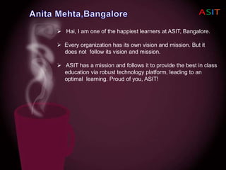  Hai, I am one of the happiest learners at ASIT, Bangalore.
 Every organization has its own vision and mission. But it
does not follow its vision and mission.
 ASIT has a mission and follows it to provide the best in class
education via robust technology platform, leading to an
optimal learning. Proud of you, ASIT!
 