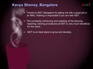  Thanks to ASIT, Bangalore for gifting me with a great job in
an MNC. Nothing is impossible if you are with ASIT.
 The constantly enhancing and updating of the learning,
teaching, training procedures at ASIT is very much beneficial
for the users.
 ASIT is an ideal place to grow and develop.
 