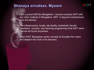  I am a proud ASITian Bangalore. I cannot compare ASIT with
any other institute in Bangalore. ASIT is beyond comparisons,
now and always.
 The infrastructure, locale, lab facility, workaholic faculty
members, courses, and learning programmes that ASIT owns
cannot be found anywhere.
 Team ASIT, Bangalore works nonstop to broaden the vision
and deepen the roots of its learners.
 