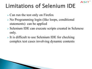 Limitations of Selenium IDE
 Can run the test only on Firefox
 No Programming login (like loops, conditional
statements) can be applied
 Selenium IDE can execute scripts created in Selenese
only.
 It is difficult to use Selenium IDE for checking
complex test cases involving dynamic contents
 