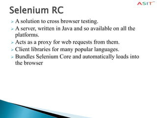 Selenium RC
 A solution to cross browser testing.
 A server, written in Java and so available on all the
platforms.
 Acts as a proxy for web requests from them.
 Client libraries for many popular languages.
 Bundles Selenium Core and automatically loads into
the browser
 