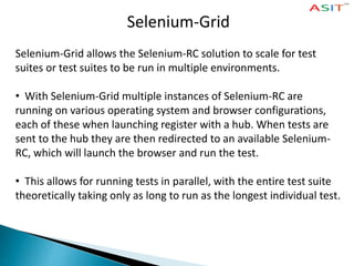 Selenium-Grid
Selenium-Grid allows the Selenium-RC solution to scale for test
suites or test suites to be run in multiple environments.
• With Selenium-Grid multiple instances of Selenium-RC are
running on various operating system and browser configurations,
each of these when launching register with a hub. When tests are
sent to the hub they are then redirected to an available Selenium-
RC, which will launch the browser and run the test.
• This allows for running tests in parallel, with the entire test suite
theoretically taking only as long to run as the longest individual test.
 