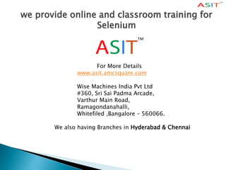 we provide online and classroom training for
Selenium
For More Details
www.asit.amcsquare.com
Wise Machines India Pvt Ltd
#360, Sri Sai Padma Arcade,
Varthur Main Road,
Ramagondanahalli,
Whitefiled ,Bangalore – 560066.
We also having Branches in Hyderabad & Chennai
 